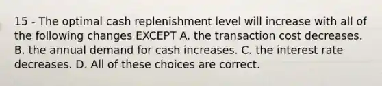 15 - The optimal cash replenishment level will increase with all of the following changes EXCEPT A. the transaction cost decreases. B. the annual demand for cash increases. C. the interest rate decreases. D. All of these choices are correct.