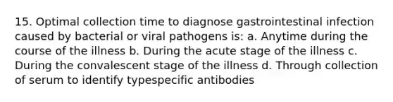 15. Optimal collection time to diagnose gastrointestinal infection caused by bacterial or viral pathogens is: a. Anytime during the course of the illness b. During the acute stage of the illness c. During the convalescent stage of the illness d. Through collection of serum to identify typespecific antibodies