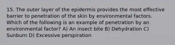 15. The outer layer of the epidermis provides the most effective barrier to penetration of the skin by environmental factors. Which of the following is an example of penetration by an environmental factor? A) An insect bite B) Dehydration C) Sunburn D) Excessive perspiration