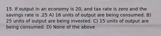 15. If output in an economy is 20, and tax rate is zero and the savings rate is .25 A) 16 units of output are being consumed. B) 25 units of output are being invested. C) 15 units of output are being consumed. D) None of the above