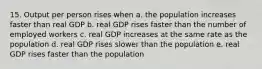 15. Output per person rises when a. the population increases faster than real GDP b. real GDP rises faster than the number of employed workers c. real GDP increases at the same rate as the population d. real GDP rises slower than the population e. real GDP rises faster than the population