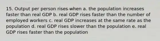 15. Output per person rises when a. the population increases faster than real GDP b. real GDP rises faster than the number of employed workers c. real GDP increases at the same rate as the population d. real GDP rises slower than the population e. real GDP rises faster than the population