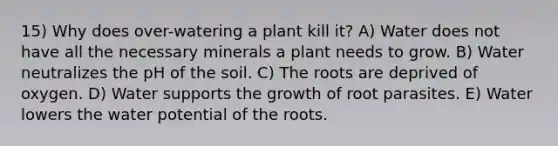 15) Why does over-watering a plant kill it? A) Water does not have all the necessary minerals a plant needs to grow. B) Water neutralizes the pH of the soil. C) The roots are deprived of oxygen. D) Water supports the growth of root parasites. E) Water lowers the water potential of the roots.