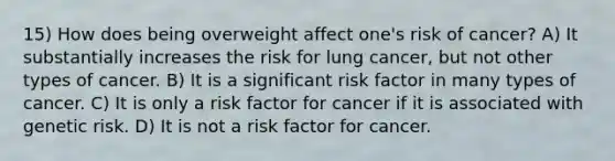 15) How does being overweight affect one's risk of cancer? A) It substantially increases the risk for lung cancer, but not other types of cancer. B) It is a significant risk factor in many types of cancer. C) It is only a risk factor for cancer if it is associated with genetic risk. D) It is not a risk factor for cancer.