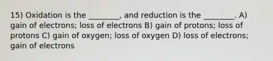 15) Oxidation is the ________, and reduction is the ________. A) gain of electrons; loss of electrons B) gain of protons; loss of protons C) gain of oxygen; loss of oxygen D) loss of electrons; gain of electrons