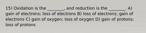 15) Oxidation is the ________, and reduction is the ________. A) gain of electrons; loss of electrons B) loss of electrons; gain of electrons C) gain of oxygen; loss of oxygen D) gain of protons; loss of protons