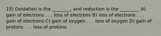 15) Oxidation is the ________, and reduction is the ________. A) gain of electrons . . . loss of electrons B) loss of electrons . . . gain of electrons C) gain of oxygen . . . loss of oxygen D) gain of protons . . . loss of protons