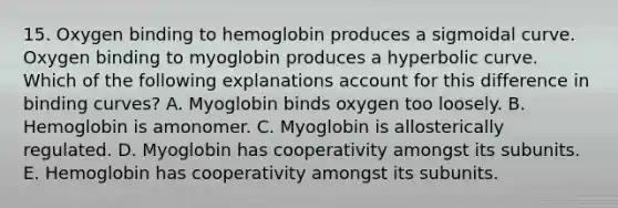 15. Oxygen binding to hemoglobin produces a sigmoidal curve. Oxygen binding to myoglobin produces a hyperbolic curve. Which of the following explanations account for this difference in binding curves? A. Myoglobin binds oxygen too loosely. B. Hemoglobin is amonomer. C. Myoglobin is allosterically regulated. D. Myoglobin has cooperativity amongst its subunits. E. Hemoglobin has cooperativity amongst its subunits.