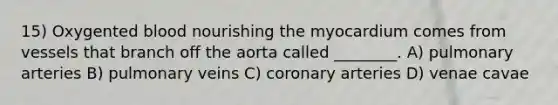 15) Oxygented blood nourishing the myocardium comes from vessels that branch off the aorta called ________. A) pulmonary arteries B) pulmonary veins C) coronary arteries D) venae cavae