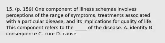 15. (p. 159) One component of illness schemas involves perceptions of the range of symptoms, treatments associated with a particular disease, and its implications for quality of life. This component refers to the _____ of the disease. A. identity B. consequence C. cure D. cause