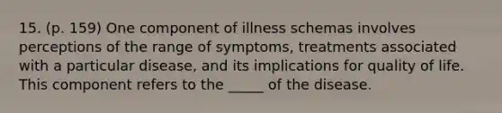 15. (p. 159) One component of illness schemas involves perceptions of the range of symptoms, treatments associated with a particular disease, and its implications for quality of life. This component refers to the _____ of the disease.