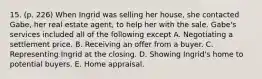 15. (p. 226) When Ingrid was selling her house, she contacted Gabe, her real estate agent, to help her with the sale. Gabe's services included all of the following except A. Negotiating a settlement price. B. Receiving an offer from a buyer. C. Representing Ingrid at the closing. D. Showing Ingrid's home to potential buyers. E. Home appraisal.