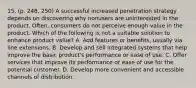 15. (p. 248, 250) A successful increased penetration strategy depends on discovering why nonusers are uninterested in the product. Often, consumers do not perceive enough value in the product. Which of the following is not a suitable solution to enhance product value? A. Add features or benefits, usually via line extensions. B. Develop and sell integrated systems that help improve the basic product's performance or ease of use. C. Offer services that improve its performance or ease of use for the potential customer. D. Develop more convenient and accessible channels of distribution.