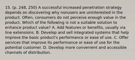 15. (p. 248, 250) A successful increased penetration strategy depends on discovering why nonusers are uninterested in the product. Often, consumers do not perceive enough value in the product. Which of the following is not a suitable solution to enhance product value? A. Add features or benefits, usually via line extensions. B. Develop and sell integrated systems that help improve the basic product's performance or ease of use. C. Offer services that improve its performance or ease of use for the potential customer. D. Develop more convenient and accessible channels of distribution.