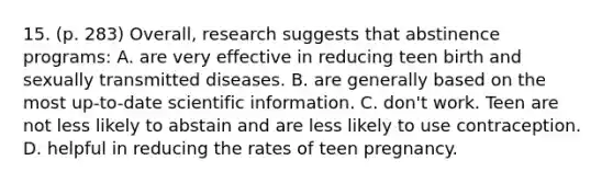 15. (p. 283) Overall, research suggests that abstinence programs: A. are very effective in reducing teen birth and sexually transmitted diseases. B. are generally based on the most up-to-date scientific information. C. don't work. Teen are not less likely to abstain and are less likely to use contraception. D. helpful in reducing the rates of teen pregnancy.