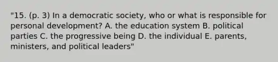 "15. (p. 3) In a democratic society, who or what is responsible for personal development? A. the education system B. political parties C. the progressive being D. the individual E. parents, ministers, and political leaders"