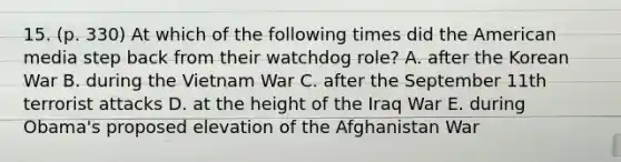 15. (p. 330) At which of the following times did the American media step back from their watchdog role? A. after the Korean War B. during the Vietnam War C. after the September 11th terrorist attacks D. at the height of the Iraq War E. during Obama's proposed elevation of the Afghanistan War