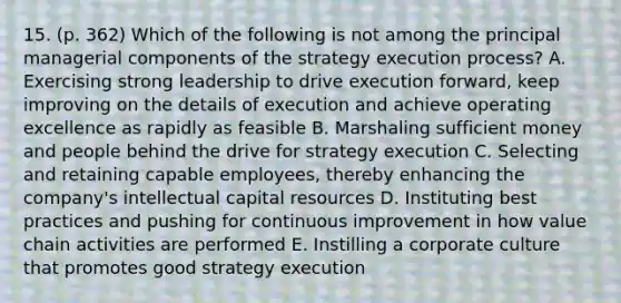 15. (p. 362) Which of the following is not among the principal managerial components of the strategy execution process? A. Exercising strong leadership to drive execution forward, keep improving on the details of execution and achieve operating excellence as rapidly as feasible B. Marshaling sufficient money and people behind the drive for strategy execution C. Selecting and retaining capable employees, thereby enhancing the company's intellectual capital resources D. Instituting best practices and pushing for continuous improvement in how value chain activities are performed E. Instilling a corporate culture that promotes good strategy execution