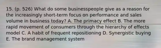 15. (p. 526) What do some businesspeople give as a reason for the increasingly short-term focus on performance and sales volume in business today? A. The primacy effect B. The more rapid movement of consumers through the hierarchy of effects model C. A habit of frequent repositioning D. Synergistic buying E. The brand management system