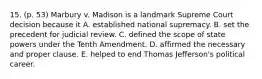 15. (p. 53) Marbury v. Madison is a landmark Supreme Court decision because it A. established national supremacy. B. set the precedent for judicial review. C. defined the scope of state powers under the Tenth Amendment. D. affirmed the necessary and proper clause. E. helped to end Thomas Jefferson's political career.