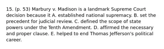 15. (p. 53) Marbury v. Madison is a landmark Supreme Court decision because it A. established national supremacy. B. set the precedent for judicial review. C. defined the scope of state powers under the Tenth Amendment. D. affirmed the necessary and proper clause. E. helped to end Thomas Jefferson's political career.