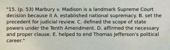 "15. (p. 53) Marbury v. Madison is a landmark Supreme Court decision because it A. established national supremacy. B. set the precedent for judicial review. C. defined the scope of state powers under the Tenth Amendment. D. affirmed the necessary and proper clause. E. helped to end Thomas Jefferson's political career."