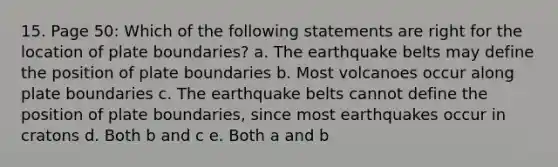 15. Page 50: Which of the following statements are right for the location of plate boundaries? a. The earthquake belts may define the position of plate boundaries b. Most volcanoes occur along plate boundaries c. The earthquake belts cannot define the position of plate boundaries, since most earthquakes occur in cratons d. Both b and c e. Both a and b