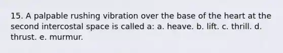 15. A palpable rushing vibration over the base of the heart at the second intercostal space is called a: a. heave. b. lift. c. thrill. d. thrust. e. murmur.