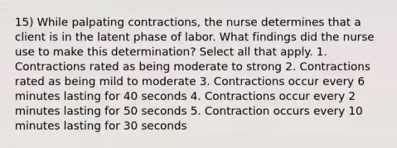 15) While palpating contractions, the nurse determines that a client is in the latent phase of labor. What findings did the nurse use to make this determination? Select all that apply. 1. Contractions rated as being moderate to strong 2. Contractions rated as being mild to moderate 3. Contractions occur every 6 minutes lasting for 40 seconds 4. Contractions occur every 2 minutes lasting for 50 seconds 5. Contraction occurs every 10 minutes lasting for 30 seconds