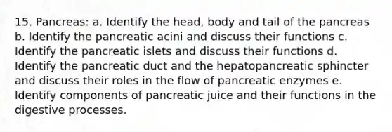 15. Pancreas: a. Identify the head, body and tail of the pancreas b. Identify the pancreatic acini and discuss their functions c. Identify the pancreatic islets and discuss their functions d. Identify the pancreatic duct and the hepatopancreatic sphincter and discuss their roles in the flow of pancreatic enzymes e. Identify components of pancreatic juice and their functions in the digestive processes.