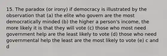 15. The paradox (or irony) if democracy is illustrated by the observation that (a) the elite who govern are the most democratically minded (b) the higher a person's income, the more likely it is that they will vote (c) those who most need government help are the least likely to vote (d) those who need governmental help the least are the most likely to vote (e) c and d