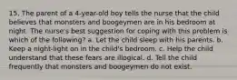 15. The parent of a 4-year-old boy tells the nurse that the child believes that monsters and boogeymen are in his bedroom at night. The nurse's best suggestion for coping with this problem is which of the following? a. Let the child sleep with his parents. b. Keep a night-light on in the child's bedroom. c. Help the child understand that these fears are illogical. d. Tell the child frequently that monsters and boogeymen do not exist.