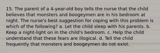 15. The parent of a 4-year-old boy tells the nurse that the child believes that monsters and boogeymen are in his bedroom at night. The nurse's best suggestion for coping with this problem is which of the following? a. Let the child sleep with his parents. b. Keep a night-light on in the child's bedroom. c. Help the child understand that these fears are illogical. d. Tell the child frequently that monsters and boogeymen do not exist.