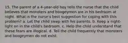 15. The parent of a 4-year-old boy tells the nurse that the child believes that monsters and boogeymen are in his bedroom at night. What is the nurse's best suggestion for coping with this problem? a. Let the child sleep with his parents. b. Keep a night-light on in the child's bedroom. c. Help the child understand that these fears are illogical. d. Tell the child frequently that monsters and boogeymen do not exist.