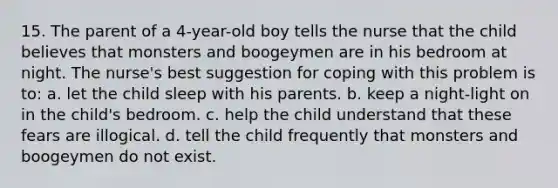 15. The parent of a 4-year-old boy tells the nurse that the child believes that monsters and boogeymen are in his bedroom at night. The nurse's best suggestion for coping with this problem is to: a. let the child sleep with his parents. b. keep a night-light on in the child's bedroom. c. help the child understand that these fears are illogical. d. tell the child frequently that monsters and boogeymen do not exist.