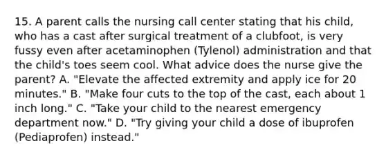 15. A parent calls the nursing call center stating that his child, who has a cast after surgical treatment of a clubfoot, is very fussy even after acetaminophen (Tylenol) administration and that the child's toes seem cool. What advice does the nurse give the parent? A. "Elevate the affected extremity and apply ice for 20 minutes." B. "Make four cuts to the top of the cast, each about 1 inch long." C. "Take your child to the nearest emergency department now." D. "Try giving your child a dose of ibuprofen (Pediaprofen) instead."