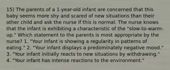 15) The parents of a 1-year-old infant are concerned that this baby seems more shy and scared of new situations than their other child and ask the nurse if this is normal. The nurse knows that the infant is exhibiting a characteristic of the "slow-to-warm-up." Which statement to the parents is most appropriate by the nurse? 1. "Your infant is showing a regularity in patterns of eating." 2. "Your infant displays a predominately negative mood." 3. "Your infant initially reacts to new situations by withdrawing." 4. "Your infant has intense reactions to the environment."