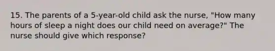 15. The parents of a 5-year-old child ask the nurse, "How many hours of sleep a night does our child need on average?" The nurse should give which response?