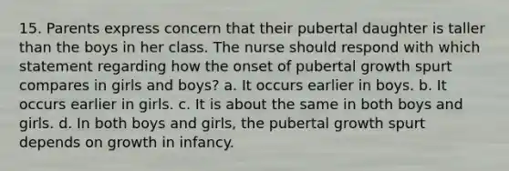 15. Parents express concern that their pubertal daughter is taller than the boys in her class. The nurse should respond with which statement regarding how the onset of pubertal growth spurt compares in girls and boys? a. It occurs earlier in boys. b. It occurs earlier in girls. c. It is about the same in both boys and girls. d. In both boys and girls, the pubertal growth spurt depends on growth in infancy.