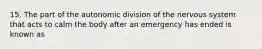 15. The part of the autonomic division of the nervous system that acts to calm the body after an emergency has ended is known as