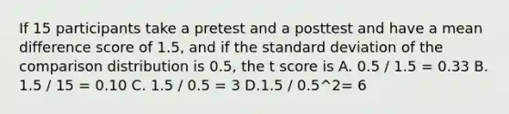 If 15 participants take a pretest and a posttest and have a mean difference score of 1.5, and if the standard deviation of the comparison distribution is 0.5, the t score is A. 0.5 / 1.5 = 0.33 B. 1.5 / 15 = 0.10 C. 1.5 / 0.5 = 3 D.1.5 / 0.5^2= 6