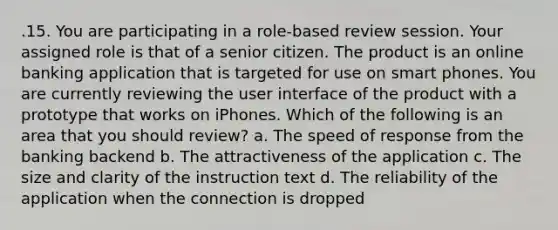 .15. You are participating in a role-based review session. Your assigned role is that of a senior citizen. The product is an online banking application that is targeted for use on smart phones. You are currently reviewing the user interface of the product with a prototype that works on iPhones. Which of the following is an area that you should review? a. The speed of response from the banking backend b. The attractiveness of the application c. The size and clarity of the instruction text d. The reliability of the application when the connection is dropped