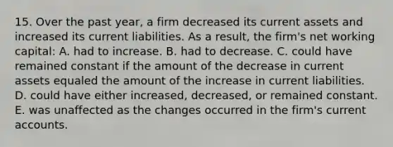 15. Over the past year, a firm decreased its current assets and increased its current liabilities. As a result, the firm's net working capital: A. had to increase. B. had to decrease. C. could have remained constant if the amount of the decrease in current assets equaled the amount of the increase in current liabilities. D. could have either increased, decreased, or remained constant. E. was unaffected as the changes occurred in the firm's current accounts.