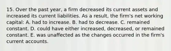 15. Over the past year, a firm decreased its current assets and increased its current liabilities. As a result, the firm's net working capital: A. had to increase. B. had to decrease. C. remained constant. D. could have either increased, decreased, or remained constant. E. was unaffected as the changes occurred in the firm's curren<a href='https://www.questionai.com/knowledge/k7x83BRk9p-t-accounts' class='anchor-knowledge'>t accounts</a>.