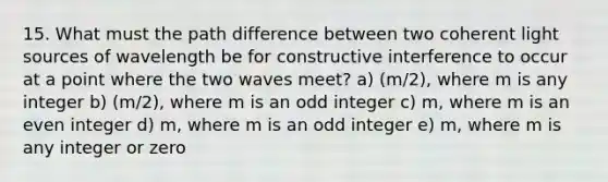 15. What must the path difference between two coherent light sources of wavelength be for constructive interference to occur at a point where the two waves meet? a) (m/2), where m is any integer b) (m/2), where m is an odd integer c) m, where m is an even integer d) m, where m is an odd integer e) m, where m is any integer or zero