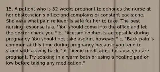 15. A patient who is 32 weeks pregnant telephones the nurse at her obstetrician's office and complains of constant backache. She asks what pain reliever is safe for her to take. The best nursing response is a. "You should come into the office and let the doctor check you." b. "Acetaminophen is acceptable during pregnancy. You should not take aspirin, however." c. "Back pain is common at this time during pregnancy because you tend to stand with a sway back." d. "Avoid medication because you are pregnant. Try soaking in a warm bath or using a heating pad on low before taking any medication."