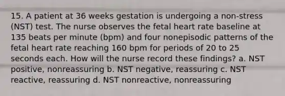 15. A patient at 36 weeks gestation is undergoing a non-stress (NST) test. The nurse observes the fetal heart rate baseline at 135 beats per minute (bpm) and four nonepisodic patterns of the fetal heart rate reaching 160 bpm for periods of 20 to 25 seconds each. How will the nurse record these findings? a. NST positive, nonreassuring b. NST negative, reassuring c. NST reactive, reassuring d. NST nonreactive, nonreassuring