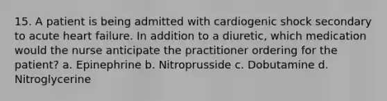 15. A patient is being admitted with cardiogenic shock secondary to acute heart failure. In addition to a diuretic, which medication would the nurse anticipate the practitioner ordering for the patient? a. Epinephrine b. Nitroprusside c. Dobutamine d. Nitroglycerine