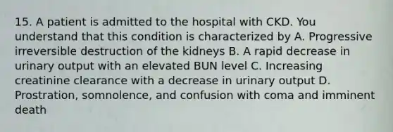 15. A patient is admitted to the hospital with CKD. You understand that this condition is characterized by A. Progressive irreversible destruction of the kidneys B. A rapid decrease in urinary output with an elevated BUN level C. Increasing creatinine clearance with a decrease in urinary output D. Prostration, somnolence, and confusion with coma and imminent death