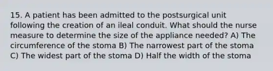 15. A patient has been admitted to the postsurgical unit following the creation of an ileal conduit. What should the nurse measure to determine the size of the appliance needed? A) The circumference of the stoma B) The narrowest part of the stoma C) The widest part of the stoma D) Half the width of the stoma